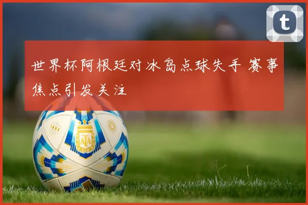 世界杯阿根廷对冰岛点球失手 赛事焦点引发关注