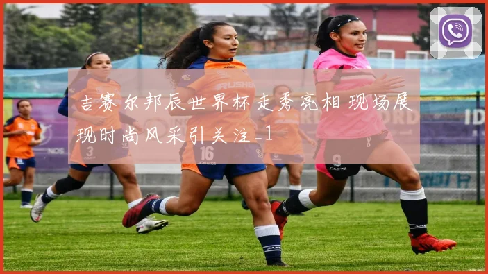 吉赛尔邦辰世界杯走秀亮相 现场展现时尚风采引关注_1