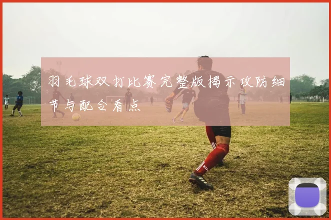 羽毛球双打比赛完整版揭示攻防细节与配合看点