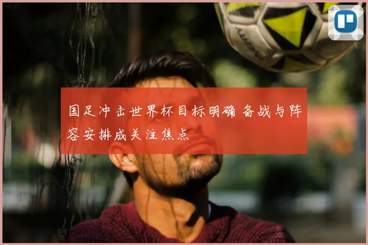 国足冲击世界杯目标明确 备战与阵容安排成关注焦点