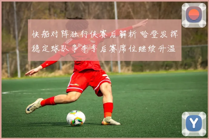 快船对阵独行侠赛后解析 哈登发挥稳定球队争夺季后赛席位继续升温