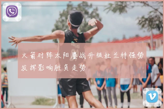 火箭对阵太阳鏖战升级杜兰特强势发挥影响胜负走势